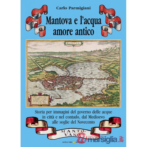 Mantova e l'acqua, amore antico. Storia per immagini del governo delle acque in città e nel contado, dal Medioevo alle soglie de