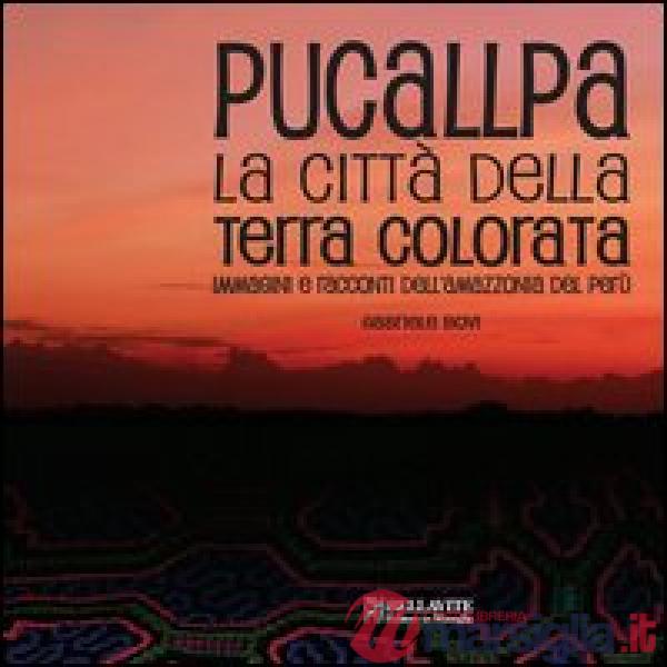 Pucallpa. La città della terra colorata. Immmagini e racconti dell'Amazzonia del Perù