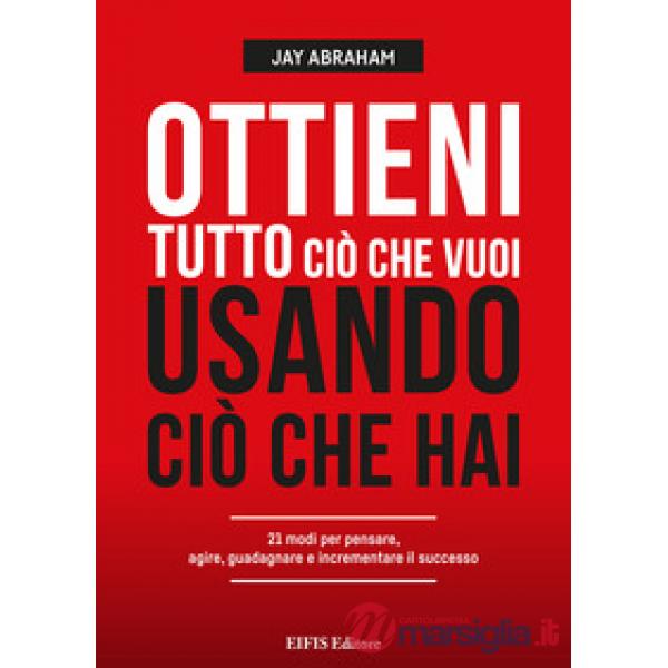 Ottieni tutto ciò che vuoi usando ciò che hai. 21 modi per pensare, agire, guadagnare ed espandere il tuo business