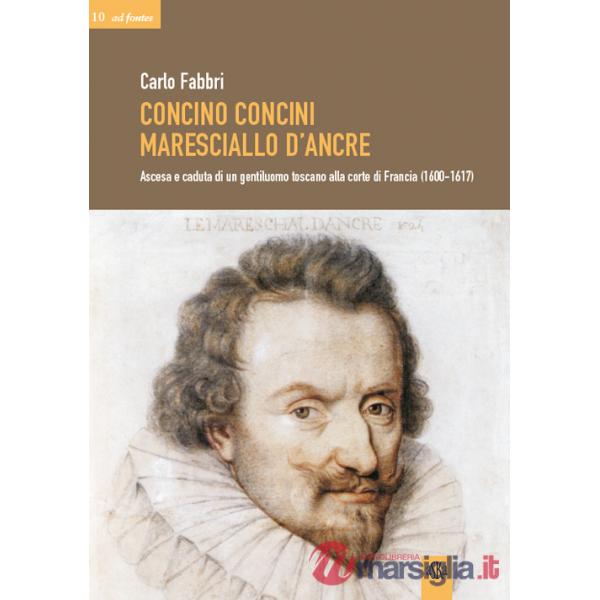 Concino Concini maresciallo d'Ancre. Ascesa e caduta di un gentiluomo toscano alla corte di Francia (1600-1617)