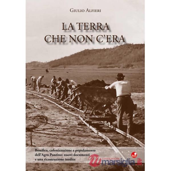 Terra che non c'era. Bonifica, colonizzazione e popolamento dell'Agro Pontino. Nuovi documenti e una ricostruzione inedita (La)