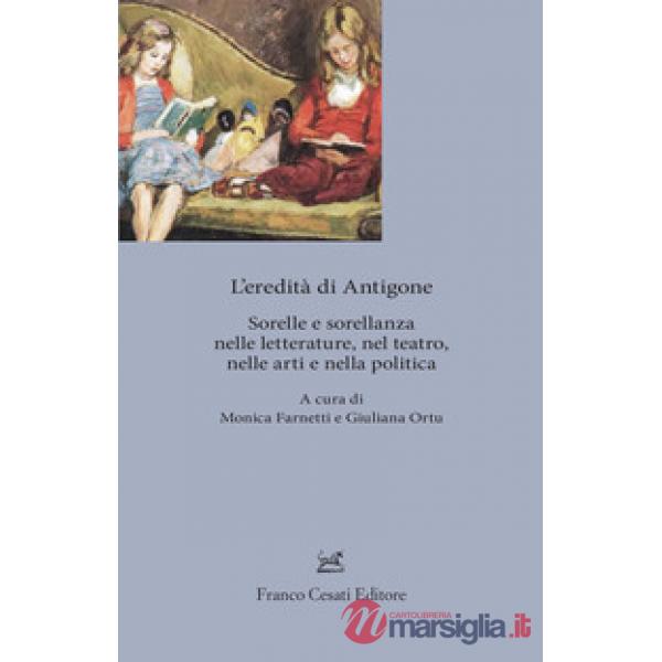 Eredita' di Antigone. Sorelle e sorellanze nelle letterature, nelle arti e nella politica (L')