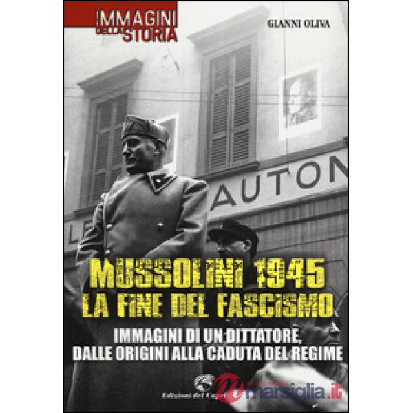 Mussolini 1945: la fine del fascismo. Immagini di un dittatore, dalle origini alla caduta del regime. Ediz. illustrata