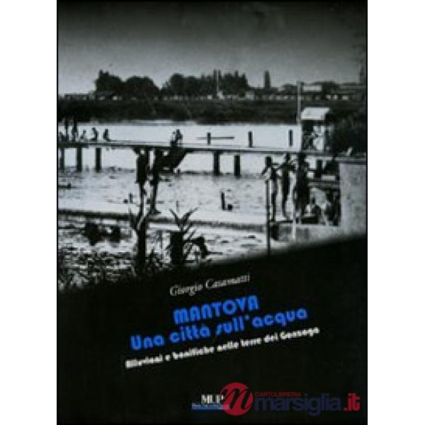 Mantova. Una città sull'acqua. Alluvioni e bonifiche nelle terre dei Gonzaga. Ediz. illustrata