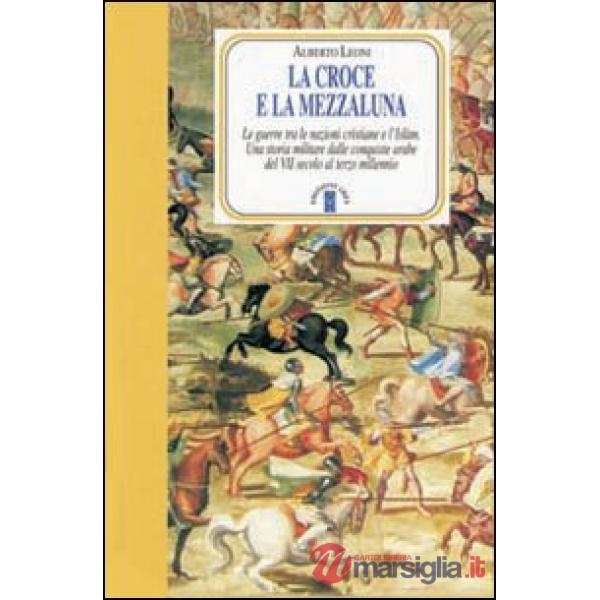 Croce e la Mezzaluna. Le guerra tra le nazioni cristiane e l'Islam. Una storia militare dalle conquiste arabe del VII secolo al 