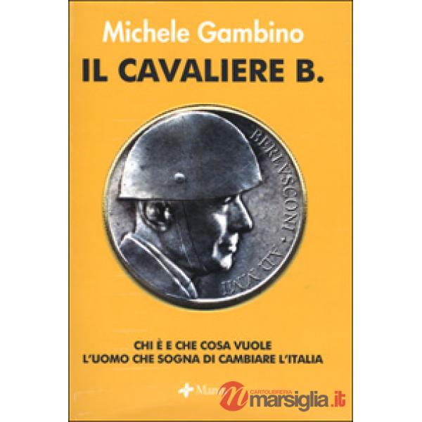 Cavaliere B. Chi è e che cosa vuole l'uomo che sogna di cambiare l'Italia (Il)