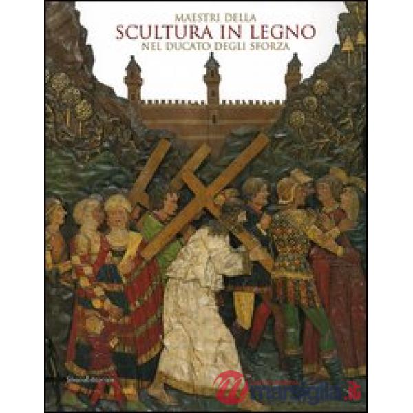 Maestri della scultura in legno nel Ducato degli Sforza. Catalogo della mostra (