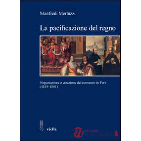 Pacificazione del regno. Negoziazione e creazione del consenso in Perù (1533-1581) (La)
