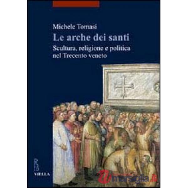 Arche dei santi. Scultura, religione e politica nel Trecento veneto (Le)