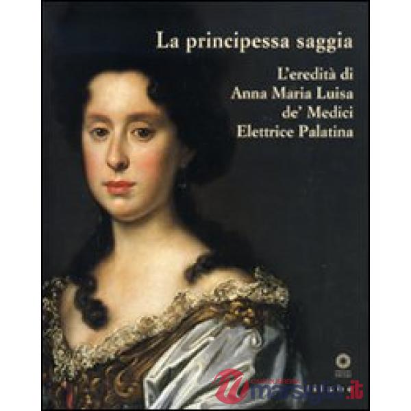 Principessa saggia. L'eredità di Anna Maria Luisa de' Medici Elett rice Palatina. Catalogo della mostra (Firenze, 23 dicembre 20