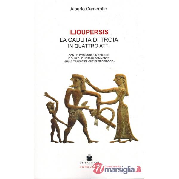 Ilioupersis. La caduta di Troia in quattro atti. Con un prologo, un epilogo e qualche nota di commento (sulle tracce epiche di T