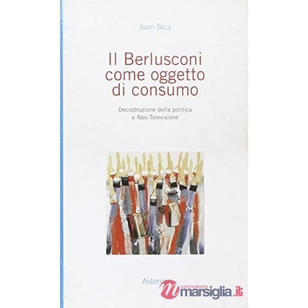 Berlusconi come oggetto di consumo. Decostruzione della politica e neo-televisione (Il)