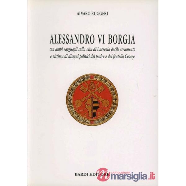 Alessandro VI Borgia. Con ampi ragguagli sulla vita di Lucrezia docile strumento e vittima di disegni politici del padre e del f