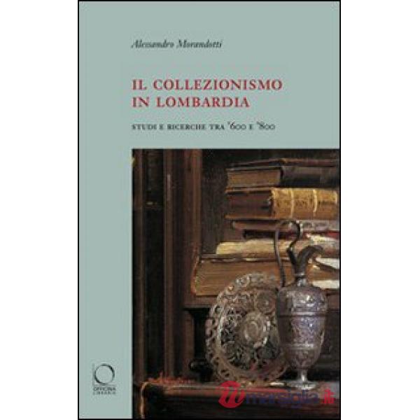 Collezionismo in Lombardia. Studi e ricerche tra '600 e '800. Ediz. illustrata (Il)
