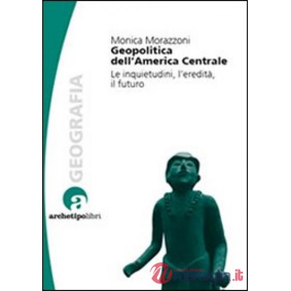 Geopolitica dell'America centrale. Le inquietudini, l'eredità, il futuro