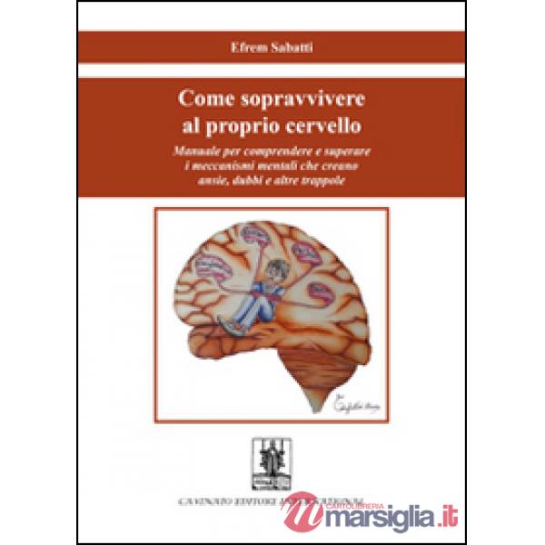 Come sopravvivere al proprio cervello. Manuale per comprendere e superare i meccanismi mentali che creano ansie, dubbi e altre t