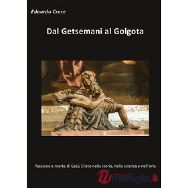 Dal Getsemani al Golgota. Passione e morte di Gesù Cristo nella storia, nella sc