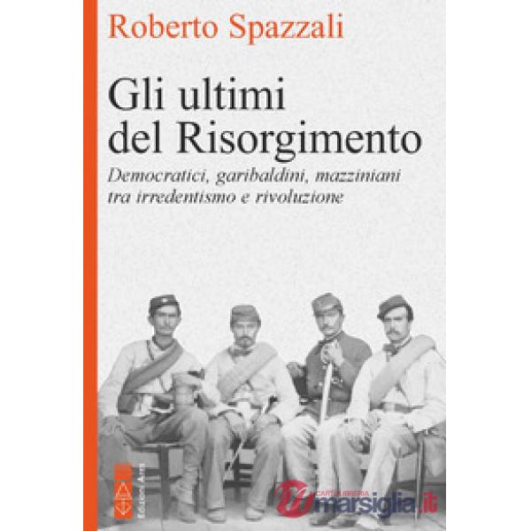 Ultimi del Risorgimento. Democratici, garibaldini, mazziniani tra irredentismo e rivoluzione (Gli)