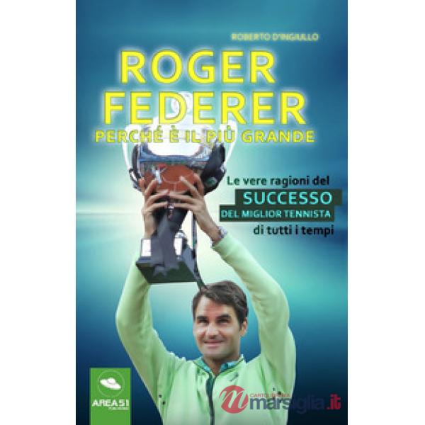 Roger Federer. Perché è il più grande. Le vere ragioni del successo del miglior tennista di tutti i tempi