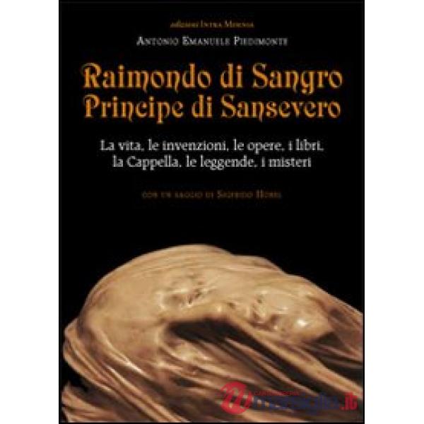 Raimondo di Sangro principe di Sansevero. La vita, le invenzioni, le opere, i libri, le leggende, i misteri, la Cappella