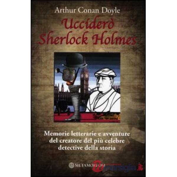 Ucciderò Sherlock Holmes. Memorie letterarie e avventure del creatore del più celebre detective della storia