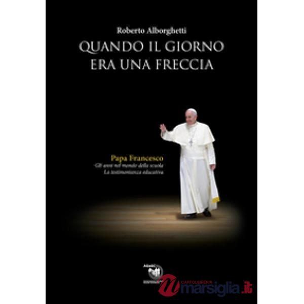 Quando il giorno era una freccia. Papa Francesco. Gli anni nel mondo della scuola e la testimonianza educativa