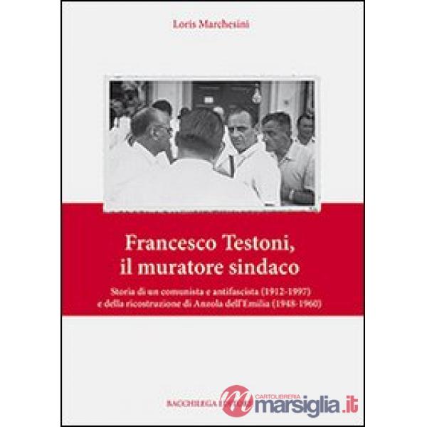 Francesco Testoni, il muratore sindaco. Storia di un comunista e antifascista (1912-1997) e della ricostruzione di Anzola dell'E