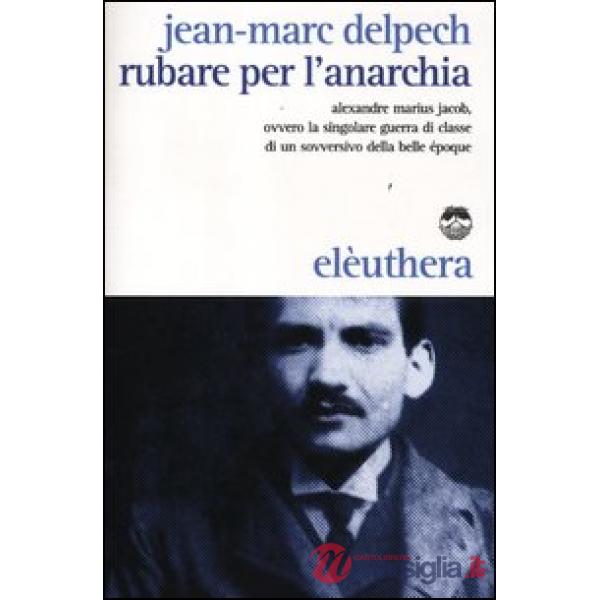 Rubare per l'anarchia. Alexandre Marius Jacob, ovvero la singolare guerra di classe di un sovversivo della belle époque