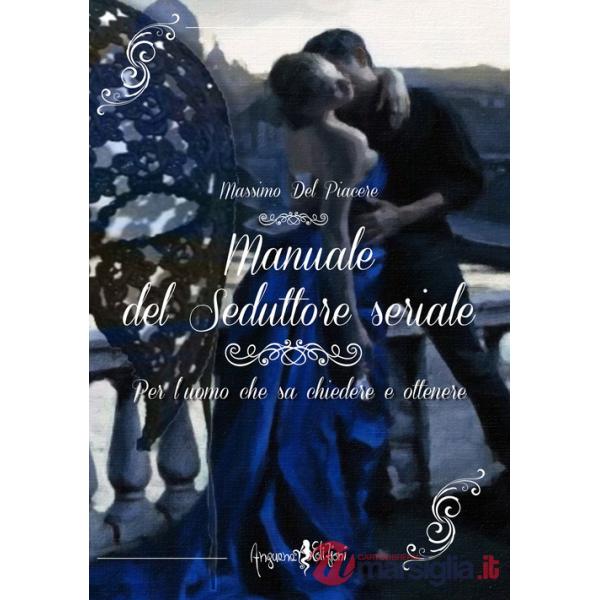 Manuale del seduttore seriale. Per l'uomo che sa chiedere e ottenere
