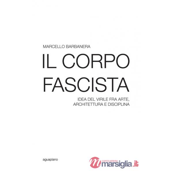 Corpo fascista. Idea del virile fra arte, architettura e disciplina (Il)