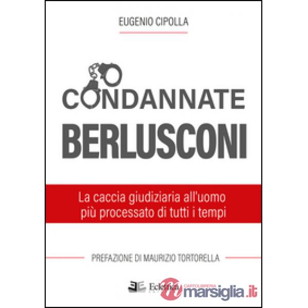 Condannate Berlusconi. La caccia giudiziaria all'uomo più processato di tutti i 