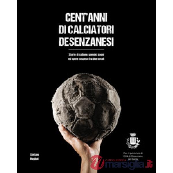 Cent'anni di calciatori desenzanesi. Storie di pallone, uomini, sogni e opere so