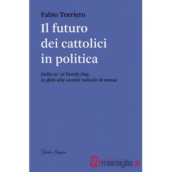 Futuro dei cattolici in politica. Dalla DC al family day, la sfida alla società radicale di massa (Il)