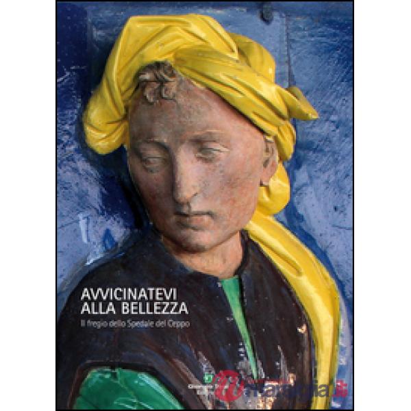 Avvicinatevi alla bellezza. Il fregio dello Spedale del Ceppo. Ediz. illustrata