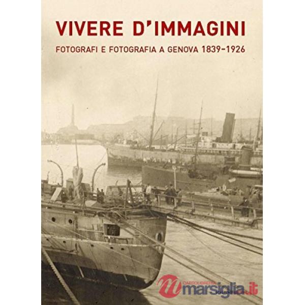 Vivere d'immagini. Fotografi e fotografia a Genova 1839-1926. Ediz. illustrata