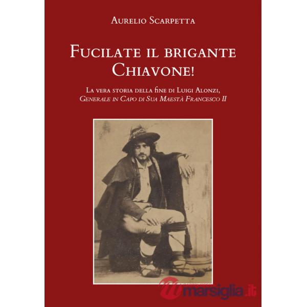 Fucilate il brigante Chiavone! La vera storia della fine di Luigi Alonzi, generale in capo di sua maestà Francesco II