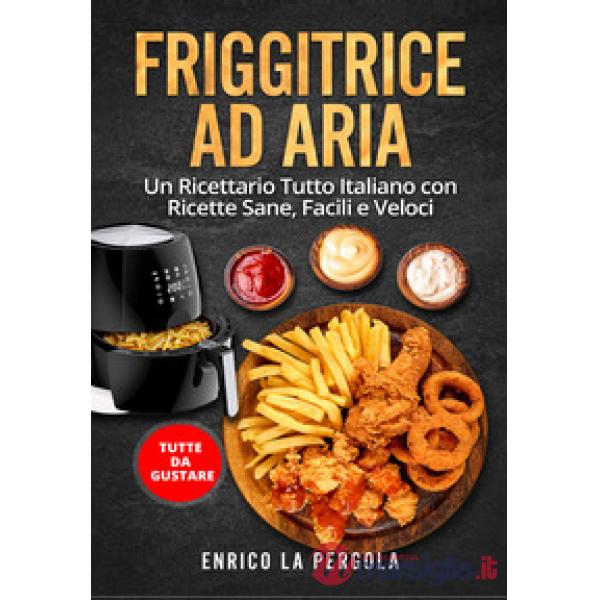 Friggitrice ad aria. Un ricettario tutto italiano con ricette sane, facili e veloci. Tutte da gustare