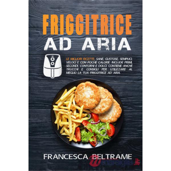 Friggitrice ad aria. Le migliori ricette, sane, gustose, semplici, veloci e con poche calorie. Include primi, secondi, contorni 