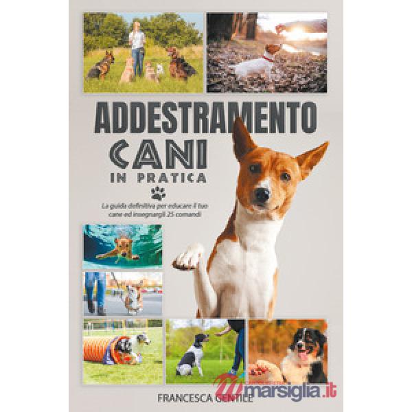 Addestramento cani in pratica. La guida definitiva per educare il tuo cane ed insegnargli 25 comandi