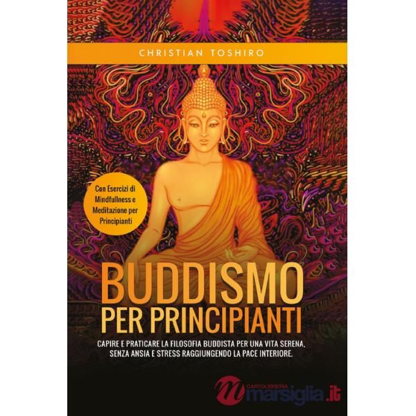 Buddismo per principianti. Capire e praticare la filosofia buddista per una vita serena, senza ansia e stress raggiungendo la pa