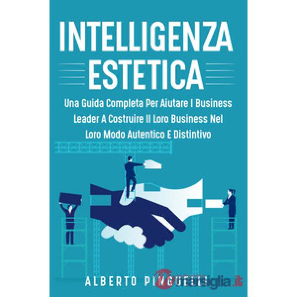 Intelligenza estetica. Una guida completa per aiutare i business leader a costruire il loro business nel loro modo autentico e d