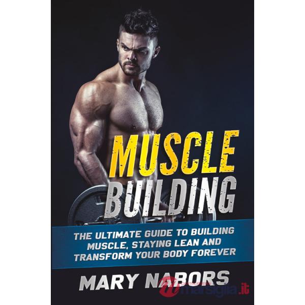 Muscle building. The ultimate guide to building muscle, staying lean and transform your body forever