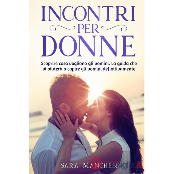 Incontri per donne. Scoprire cosa vogliono gli uomini. La guida che vi aiuterà a capire gli uomini definitivamente