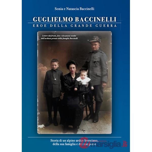 Guglielmo Baccinelli. Eroe della grande guerra. Storia di un alpino, ardito bresciano, della sua famiglia e del suo paese