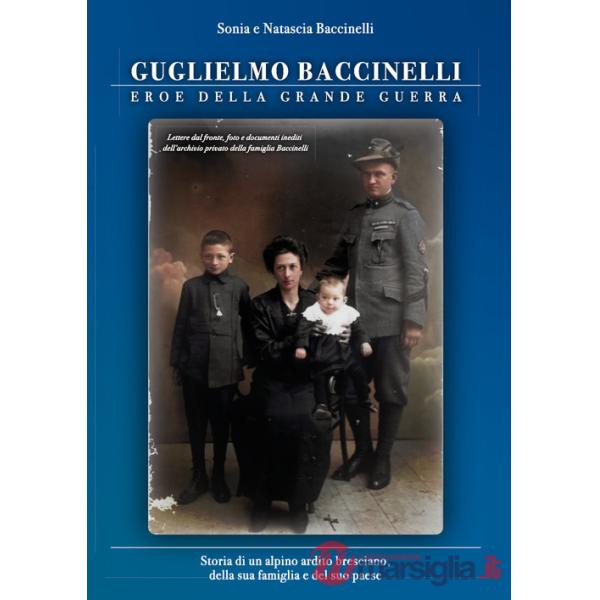Guglielmo Baccinelli. Eroe della grande guerra. Storia di un alpino, ardito bresciano, della sua famiglia e del suo paese