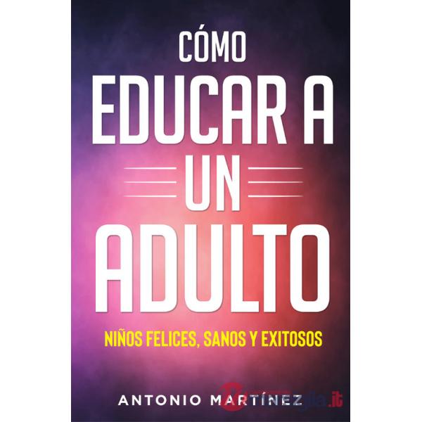 Cómo educar a un adulto. Niños felices, sanos y exitosos