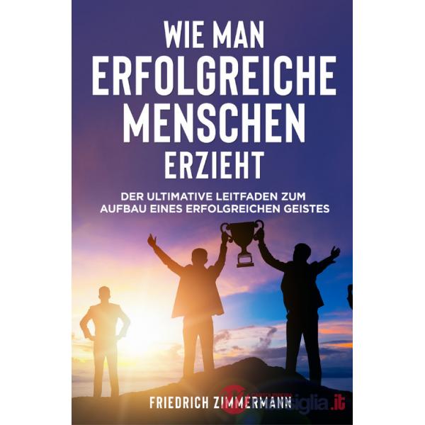 Wie man Erfolgreiche Menschen Erzieht. Der ultimative Leitfaden zum Aufbau eines erfolgreichen Geistes