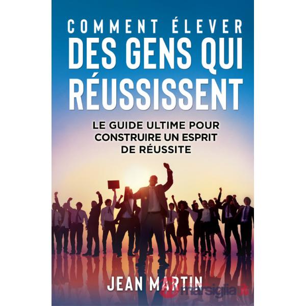 Comment élever des gens qui réussissent. Le guide ultime pour construire un esprit de réussite