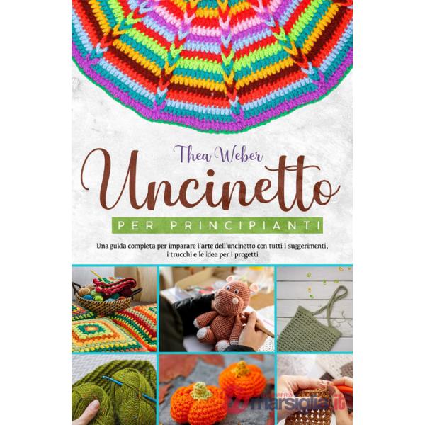 Uncinetto per principianti: Una guida completa per imparare l'arte dell'uncinetto con tutti i suggerimenti, i trucchi e le idee 
