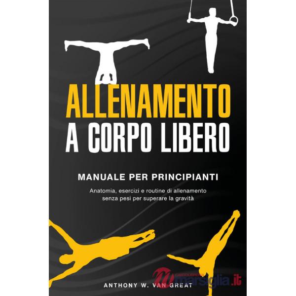 Allenamento a corpo libero. Manuale per principianti. Anatomia, esercizi e routine di allenamento senza pesi per superare la gra